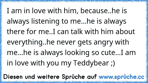 I am in love with him, because..he is always listening to me...he is always there for me..I can talk with him about everything..he never gets angry with me...he is always looking so cute...I am in love with you my Teddybear ;)