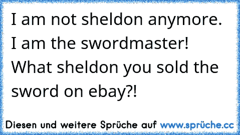 I am not sheldon anymore. I am the swordmaster! What sheldon you sold the sword on ebay?!