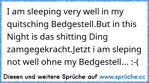 I am sleeping very well in my quitsching Bedgestell.But in this Night is das shitting Ding zamgegekracht.
Jetzt i am sleping not well ohne my Bedgestell...
 :-(