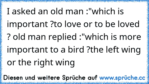 I asked an old man :
"which is important ?to love or to be loved ?
 old man replied :
"which is more important to a bird ?
the left wing or the right wing