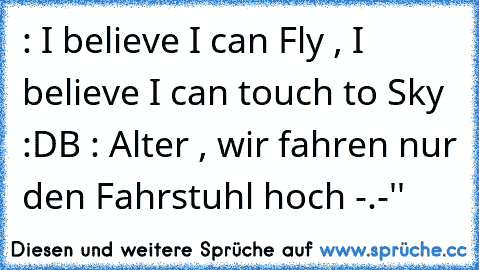 : I believe I can Fly , I believe I can touch to Sky :D
B : Alter , wir fahren nur den Fahrstuhl hoch -.-''