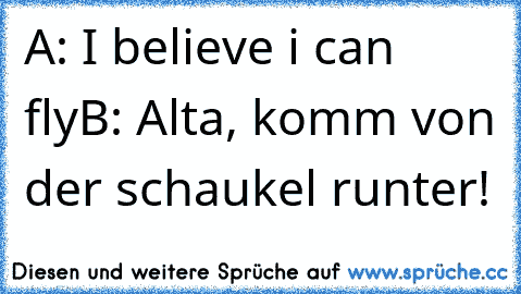 A: I believe i can fly
B: Alta, komm von der schaukel runter!