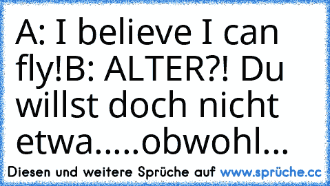 A: I believe I can fly!
B: ALTER?! Du willst doch nicht etwa.....obwohl...