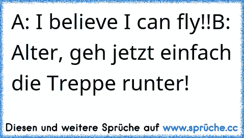 A: I believe I can fly!!
B: Alter, geh jetzt einfach die Treppe runter!