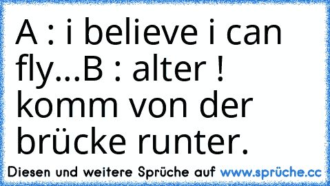 A : i believe i can fly...
B : alter ! komm von der brücke runter.