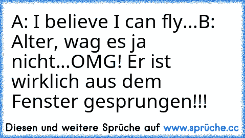 A: I believe I can fly...
B: Alter, wag es ja nicht...OMG! Er ist wirklich aus dem Fenster gesprungen!!!