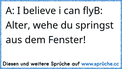 A: I believe i can fly
B: Alter, wehe du springst aus dem Fenster!