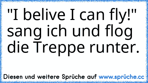 "I belive I can fly!" sang ich und flog die Treppe runter.