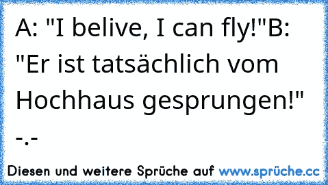 A: "I belive, I can fly!"
B: "Er ist tatsächlich vom Hochhaus gesprungen!" -.-