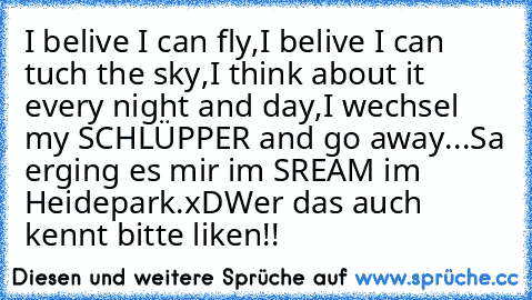 I belive I can fly,
I belive I can tuch the sky,
I think about it every night and day,
I wechsel my SCHLÜPPER and go away...
Sa erging es mir im SREAM im Heidepark.xD
Wer das auch kennt bitte liken!!