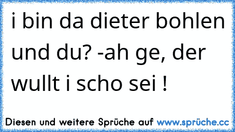 i bin da dieter bohlen und du? -
ah ge, der wullt i scho sei !