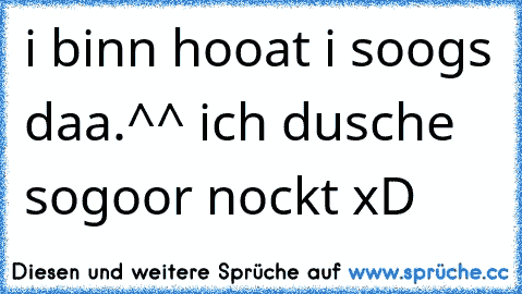 i binn hooat i soogs daa.^^ ich dusche sogoor nockt xD