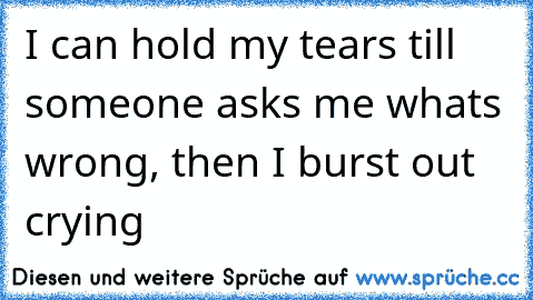 I can hold my tears ‘till someone asks me what’s wrong, then I burst out crying