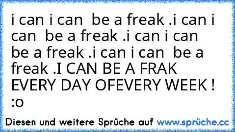 i can i can  be a freak .
i can i can  be a freak .
i can i can  be a freak .
i can i can  be a freak .
I CAN BE A FRAK EVERY DAY OF
EVERY WEEK ! :o