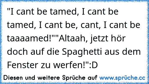 "I cant be tamed, I cant be tamed, I cant be, cant, I cant be taaaamed!"
"Altaah, jetzt hör doch auf die Spaghetti aus dem Fenster zu werfen!"
:D