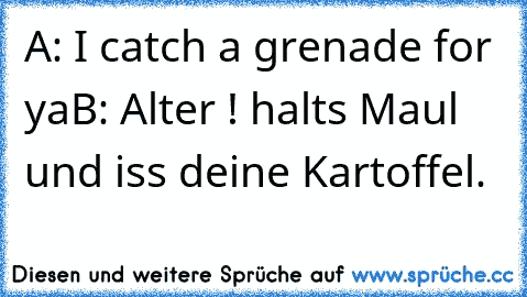 A: I catch a grenade for ya
B: Alter ! halts Maul und iss deine Kartoffel.