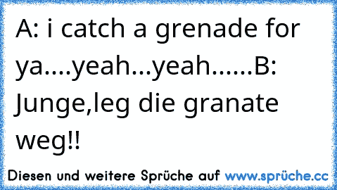 A: i catch a grenade for ya....yeah...yeah......
B: Junge,leg die granate weg!!