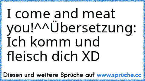 I come and meat you!^^
Übersetzung: Ich komm und fleisch dich XD