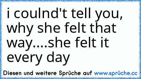 i coulnd't tell you, why she felt that way....she felt it every day