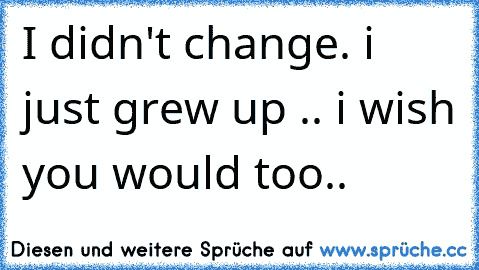 I didn't change. i just grew up .. i wish you would too..