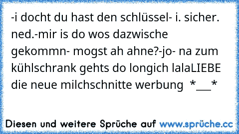 -i docht du hast den schlüssel
- i. sicher. ned.
-mir is do wos dazwische gekommn
- mogst ah ahne?
-jo
- na zum kühlschrank gehts do long
ich lalaLIEBE die neue milchschnitte werbung ♥ *___*