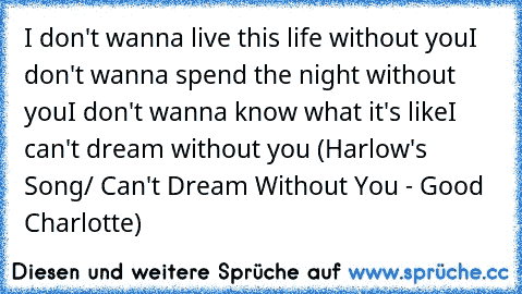 I don't wanna live this life without you
I don't wanna spend the night without you
I don't wanna know what it's like
I can't dream without you
 (Harlow's Song/ Can't Dream Without You - Good Charlotte)