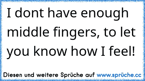 I don´t have enough middle fingers, to let you know how I feel!