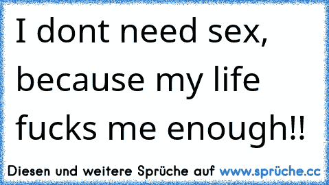 I don´t need sex, because my life fucks me enough!!