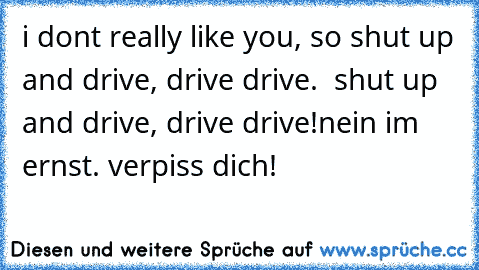 i don´t really like you, so shut up and drive, drive drive.  shut up and drive, drive drive!
nein im ernst. verpiss dich!