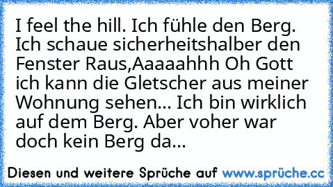 I feel the hill. Ich fühle den Berg. Ich schaue sicherheitshalber den Fenster Raus,Aaaaahhh Oh Gott ich kann die Gletscher aus meiner Wohnung sehen... Ich bin wirklich auf dem Berg. Aber voher war doch kein Berg da...