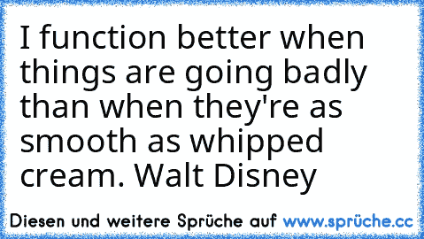 I function better when things are going badly than when they're as smooth as whipped cream. –Walt Disney