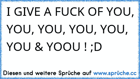 I GIVE A FUCK OF YOU, YOU, YOU, YOU, YOU, YOU & YOOU ! ;D