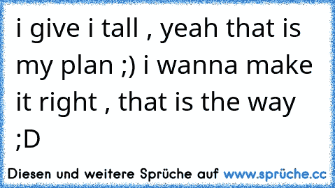 i give i tall , yeah that is my plan ;) i wanna make it right , that is the way ;D