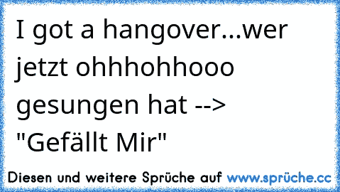 I got a hangover...
wer jetzt ohhhohhooo gesungen hat --> "Gefällt Mir"