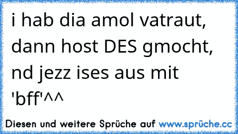 i hab dia amol vatraut, dann host DES gmocht, nd jezz ises aus mit 'bff'^^