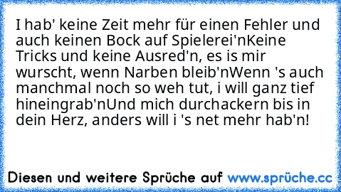 I hab' keine Zeit mehr für einen Fehler und auch keinen Bock auf Spielerei'n
Keine Tricks und keine Ausred'n, es is mir wurscht, wenn Narben bleib'n
Wenn 's auch manchmal noch so weh tut, i will ganz tief hineingrab'n
Und mich durchackern bis in dein Herz, anders will i 's net mehr hab'n!