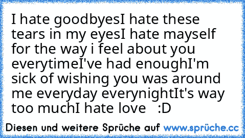 I hate goodbyes
I hate these tears in my eyes
I hate mayself for the way i feel about you everytime
I've had enough
I'm sick of wishing you was around me everyday everynight
It's way too much
I hate love
♥ ♥ ♥ :D