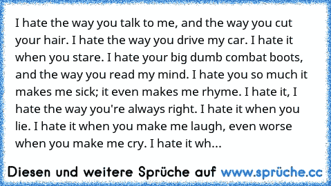 I hate the way you talk to me, and the way you cut your hair. I hate the way you drive my car. I hate it when you stare. I hate your big dumb combat boots, and the way you read my mind. I hate you so much it makes me sick; it even makes me rhyme. I hate it, I hate the way you're always right. I hate it when you lie. I hate it when you make me laugh, even worse when you make me cry. I hate it wh...