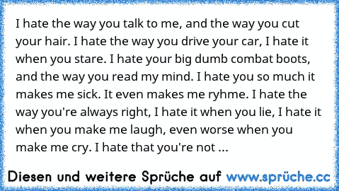 I hate the way you talk to me, and the way you cut your hair. I hate the way you drive your car, I hate it when you stare. I hate your big dumb combat boots, and the way you read my mind. I hate you so much it makes me sick. It even makes me ryhme. I hate the way you're always right, I hate it when you lie, I hate it when you make me laugh, even worse when you  make me cry. I hate that you're not ...