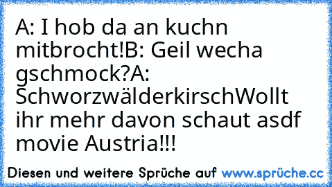 A: I hob da an kuchn mitbrocht!
B: Geil wecha gschmock?
A: Schworzwälderkirsch
Wollt ihr mehr davon schaut asdf movie Austria!!!