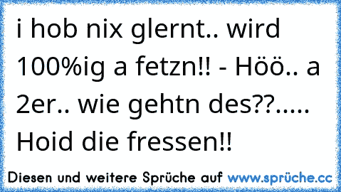 i hob nix glernt.. wird 100%ig a fetzn!! - Höö.. a 2er.. wie gehtn des??..... Hoid die fressen!!