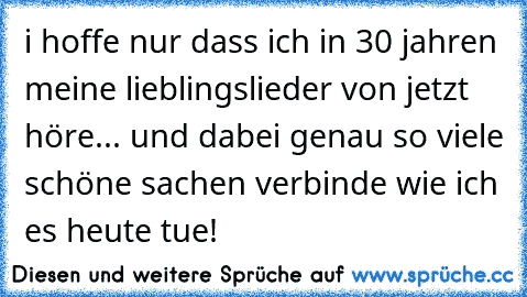 i hoffe nur dass ich in 30 jahren meine lieblingslieder von jetzt höre... und dabei genau so viele schöne sachen verbinde wie ich es heute tue!