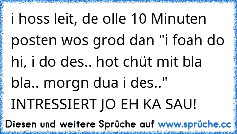 i hoss leit, de olle 10 Minuten posten wos grod dan "i foah do hi, i do des.. hot chüt mit bla bla.. morgn dua i des.." INTRESSIERT JO EH KA SAU!