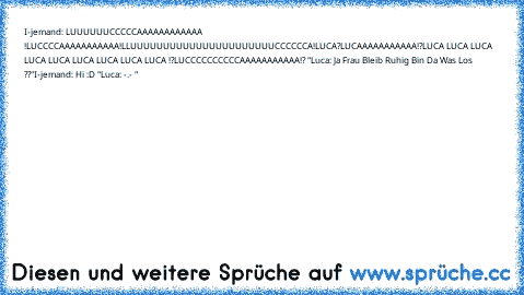 I-jemand: LUUUUUUCCCCCAAAAAAAAAAAA !
LUCCCCAAAAAAAAAAA!
LLUUUUUUUUUUUUUUUUUUUUUUCCCCCCA!
LUCA?
LUCAAAAAAAAAAA!?
LUCA LUCA LUCA LUCA LUCA LUCA LUCA LUCA LUCA !?
LUCCCCCCCCCCAAAAAAAAAAA!? "
Luca: Ja Frau Bleib Ruhig Bin Da Was Los ??"
I-jemand: Hi :D "
Luca: -.- "