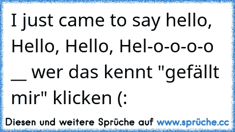 I just came to say hello, Hello, Hello, Hel-o-o-o-o __ wer das kennt "gefällt mir" klicken (: