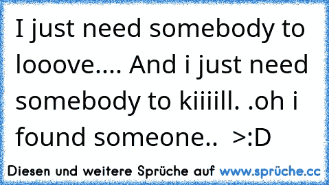 I just need somebody to looove.... And i just need somebody to kiiiill. .oh i found someone..  >:D