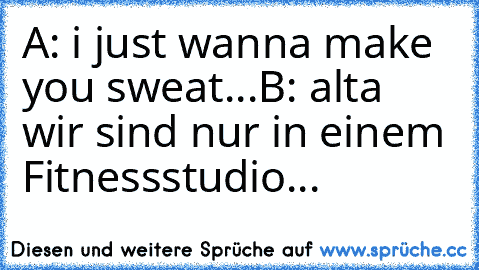 A: i just wanna make you sweat...
B: alta wir sind nur in einem Fitnessstudio...