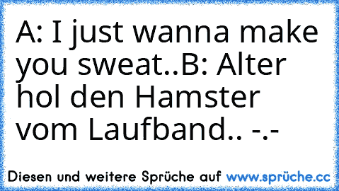 A: I just wanna make you sweat..
B: Alter hol den Hamster vom Laufband.. -.-