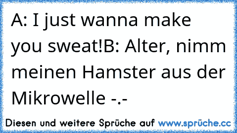 A: I just wanna make you sweat!
B: Alter, nimm meinen Hamster aus der Mikrowelle -.-