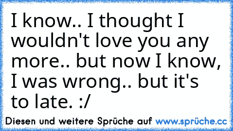 I know.. I thought I wouldn't love you any more.. but now I know, I was wrong.. but it's to late. :/ ♥